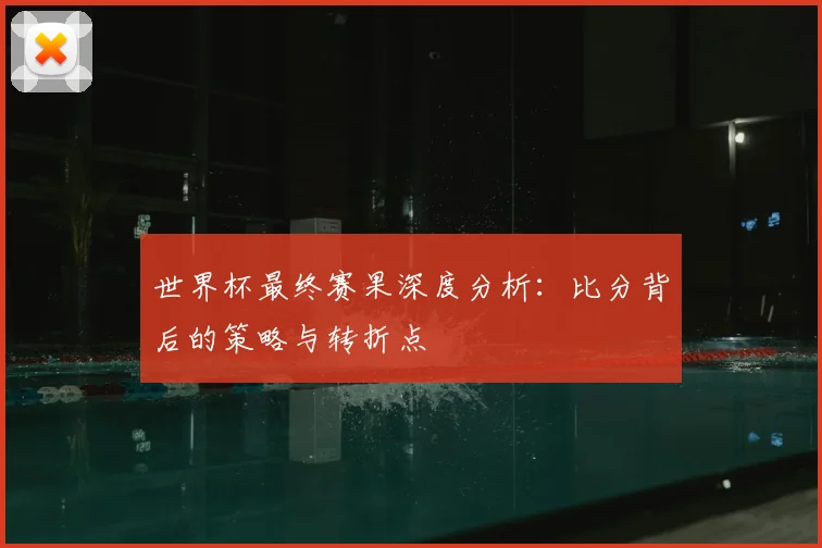 世界杯最终赛果深度分析：比分背后的策略与转折点