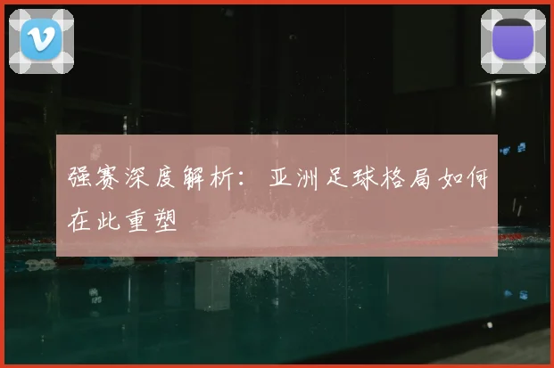 强赛深度解析:亚洲足球格局如何在此重塑