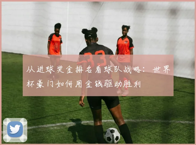 从进球奖金排名看球队战略：世界杯豪门如何用金钱驱动胜利