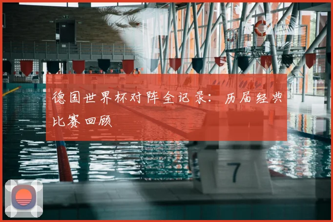 德国世界杯对阵全记录：历届经典比赛回顾