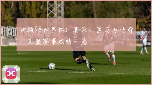 回顾98世界杯:赛果、黑马与传奇,完整赛事成绩一览