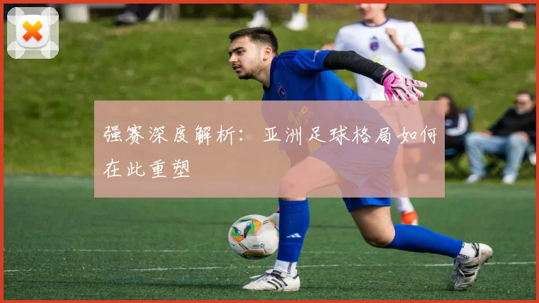 强赛深度解析:亚洲足球格局如何在此重塑