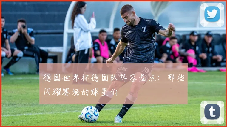 德国世界杯德国队阵容盘点：那些闪耀赛场的球星们