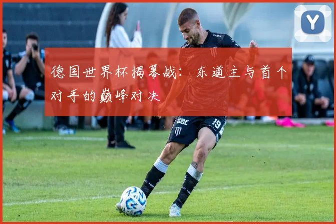 德国世界杯揭幕战：东道主与首个对手的巅峰对决