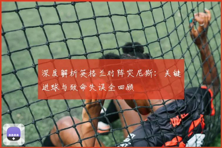 深度解析英格兰对阵突尼斯:关键进球与致命失误全回顾