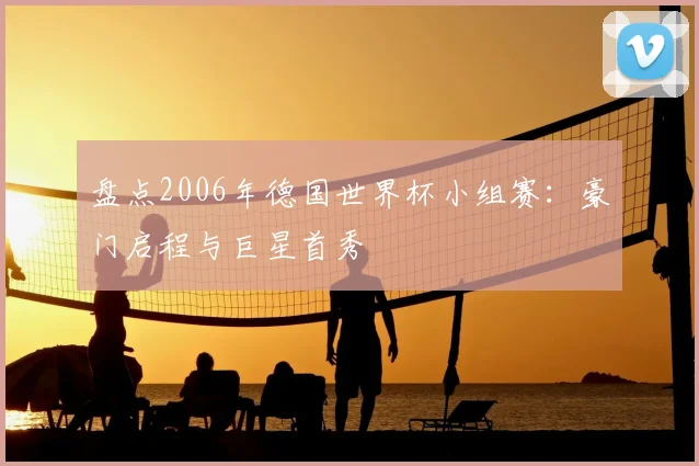 盘点2006年德国世界杯小组赛:豪门启程与巨星首秀