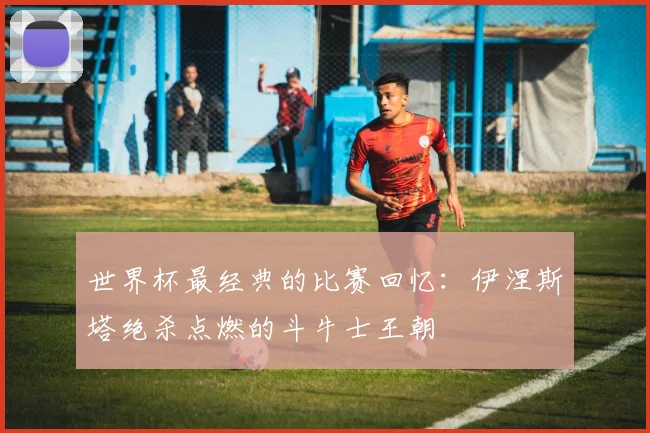 世界杯最经典的比赛回忆：伊涅斯塔绝杀点燃的斗牛士王朝
