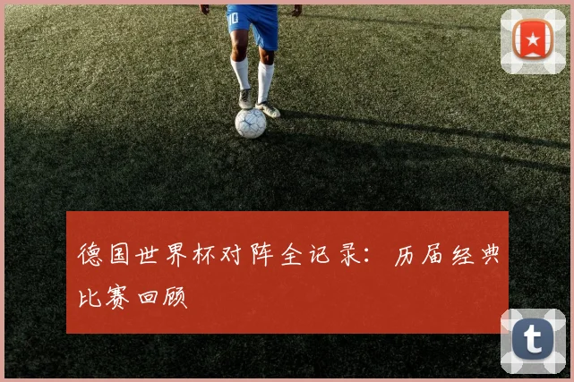 德国世界杯对阵全记录：历届经典比赛回顾