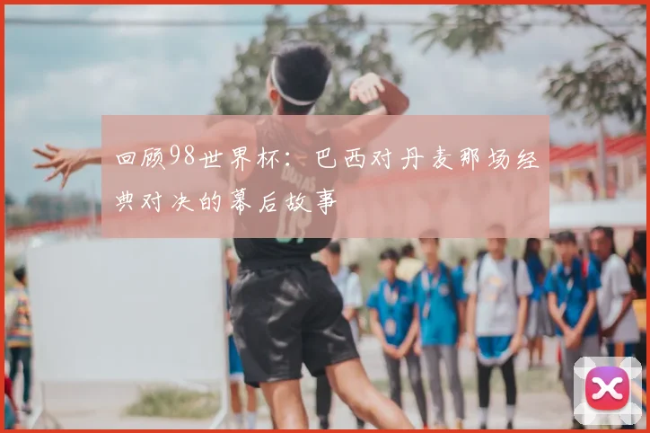 回顾98世界杯:巴西对丹麦那场经典对决的幕后故事