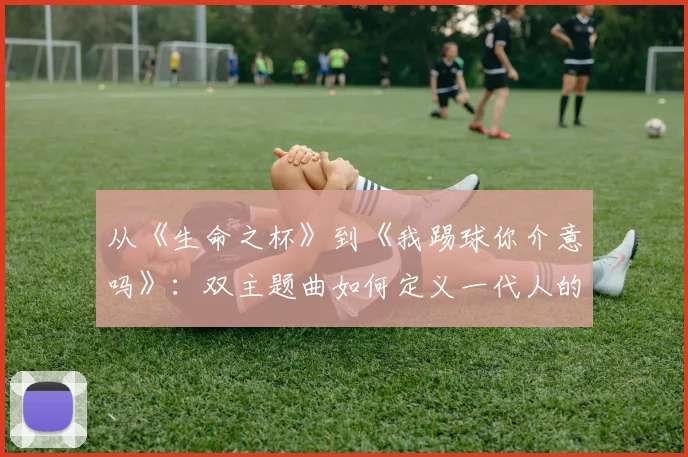 从《生命之杯》到《我踢球你介意吗》：双主题曲如何定义一代人的夏天
