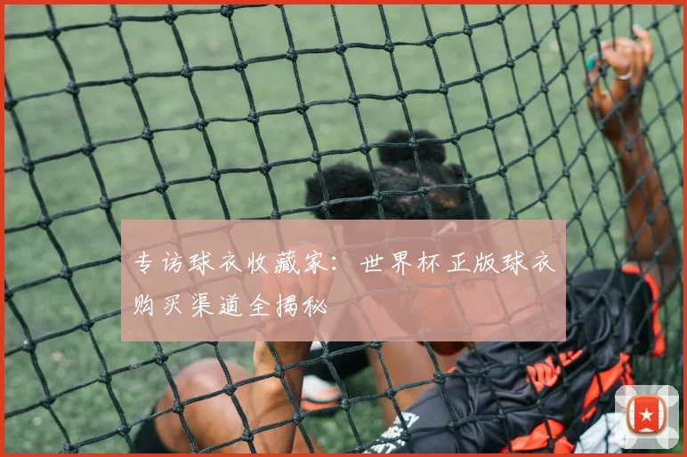 专访球衣收藏家：世界杯正版球衣购买渠道全揭秘
