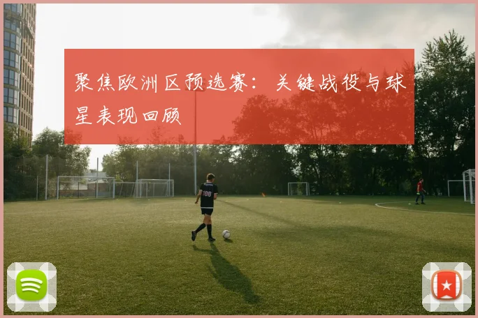 聚焦欧洲区预选赛：关键战役与球星表现回顾